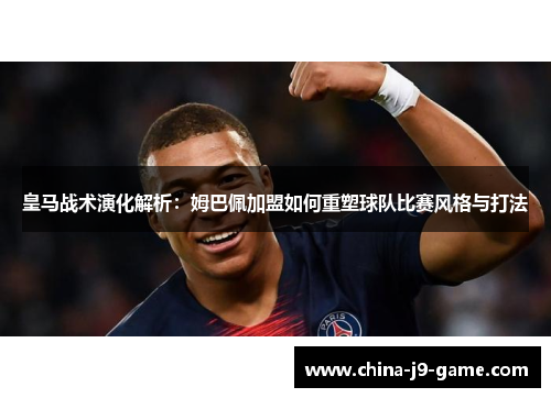 皇马战术演化解析：姆巴佩加盟如何重塑球队比赛风格与打法
