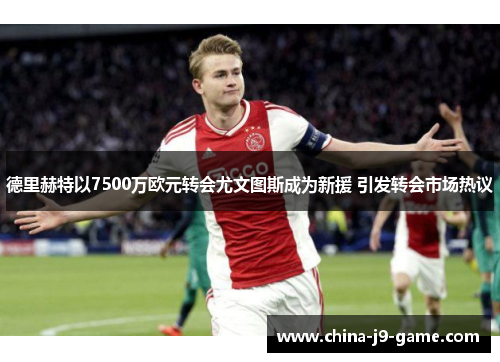 德里赫特以7500万欧元转会尤文图斯成为新援 引发转会市场热议